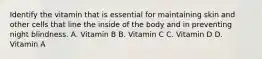 Identify the vitamin that is essential for maintaining skin and other cells that line the inside of the body and in preventing night blindness. A. Vitamin B B. Vitamin C C. Vitamin D D. Vitamin A