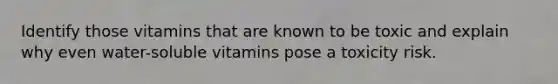 Identify those vitamins that are known to be toxic and explain why even water-soluble vitamins pose a toxicity risk.