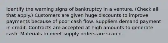 Identify the warning signs of bankruptcy in a venture. (Check all that apply.) Customers are given huge discounts to improve payments because of poor cash flow. Suppliers demand payment in credit. Contracts are accepted at high amounts to generate cash. Materials to meet supply orders are scarce.