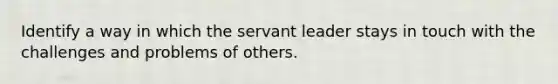 Identify a way in which the servant leader stays in touch with the challenges and problems of others.