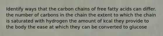 Identify ways that the carbon chains of free fatty acids can differ. the number of carbons in the chain the extent to which the chain is saturated with hydrogen the amount of kcal they provide to the body the ease at which they can be converted to glucose