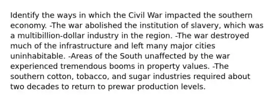 Identify the ways in which the Civil War impacted the southern economy. -The war abolished the institution of slavery, which was a multibillion-dollar industry in the region. -The war destroyed much of the infrastructure and left many major cities uninhabitable. -Areas of the South unaffected by the war experienced tremendous booms in property values. -The southern cotton, tobacco, and sugar industries required about two decades to return to prewar production levels.