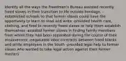 Identify all the ways the Freedmen's Bureau assisted recently freed slaves in their transition to life outside bondage. -established schools so that former slaves could have the opportunity to learn to read and write -provided health care, clothing, and food to recently freed slaves to help them establish themselves -assisted former slaves in finding family members from whom they had been separated during the course of their enslavement -negotiated labor contracts between freed blacks and white employers in the South -provided legal help to former slaves who wanted to take legal action against their former masters