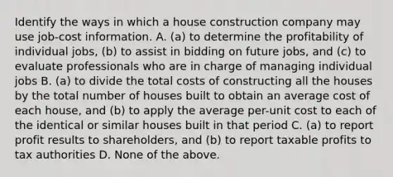 Identify the ways in which a house construction company may use​ job-cost information. A. (a) to determine the profitability of individual​ jobs, (b) to assist in bidding on future​ jobs, and​ (c) to evaluate professionals who are in charge of managing individual jobs B. (a) to divide the total costs of constructing all the houses by the total number of houses built to obtain an average cost of each​ house, and​ (b) to apply the average​ per-unit cost to each of the identical or similar houses built in that period C. (a) to report profit results to​ shareholders, and​ (b) to report taxable profits to tax authorities D. None of the above.