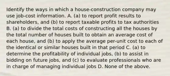 Identify the ways in which a​ house-construction company may use​ job-cost information. A. ​(a) to report profit results to​ shareholders, and​ (b) to report taxable profits to tax authorities B. ​(a) to divide the total costs of constructing all the houses by the total number of houses built to obtain an average cost of each​ house, and​ (b) to apply the average​ per-unit cost to each of the identical or similar houses built in that period C. ​(a) to determine the profitability of individual​ jobs, (b) to assist in bidding on future​ jobs, and​ (c) to evaluate professionals who are in charge of managing individual jobs D. None of the above.