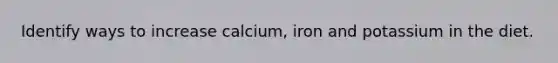 Identify ways to increase calcium, iron and potassium in the diet.