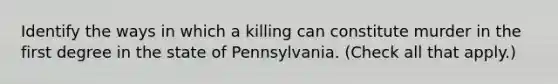 Identify the ways in which a killing can constitute murder in the first degree in the state of Pennsylvania. (Check all that apply.)