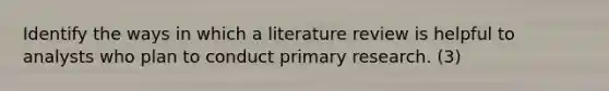 Identify the ways in which a literature review is helpful to analysts who plan to conduct primary research. (3)