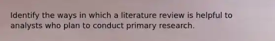 Identify the ways in which a literature review is helpful to analysts who plan to conduct primary research.