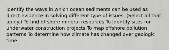 Identify the ways in which ocean sediments can be used as direct evidence in solving different type of issues. (Select all that apply.) To find offshore mineral resources To identify sites for underwater construction projects To map offshore pollution patterns To determine how climate has changed over geologic time