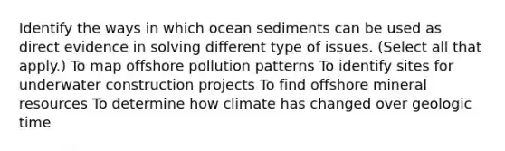 Identify the ways in which ocean sediments can be used as direct evidence in solving different type of issues. (Select all that apply.) To map offshore pollution patterns To identify sites for underwater construction projects To find offshore mineral resources To determine how climate has changed over geologic time