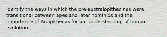 Identify the ways in which the pre-australopithecines were transitional between apes and later hominids and the importance of Ardipithecus for our understanding of human evolution.