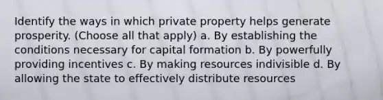 Identify the ways in which private property helps generate prosperity. (Choose all that apply) a. By establishing the conditions necessary for capital formation b. By powerfully providing incentives c. By making resources indivisible d. By allowing the state to effectively distribute resources