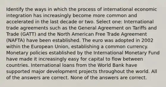 Identify the ways in which the process of international economic integration has increasingly become more common and accelerated in the last decade or two. Select one: International trade agreements such as the General Agreement on Tariffs and Trade (GATT) and the North American Free Trade Agreement (NAFTA) have been established. The euro was adopted in 2002 within the European Union, establishing a common currency. Monetary policies established by the International Monetary Fund have made it increasingly easy for capital to flow between countries. International loans from the World Bank have supported major development projects throughout the world. All of the answers are correct. None of the answers are correct.