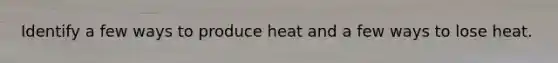 Identify a few ways to produce heat and a few ways to lose heat.