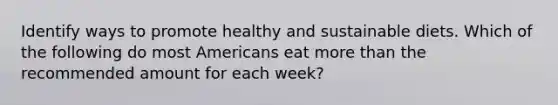 Identify ways to promote healthy and sustainable diets. Which of the following do most Americans eat more than the recommended amount for each week?