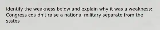 Identify the weakness below and explain why it was a weakness: Congress couldn't raise a national military separate from the states