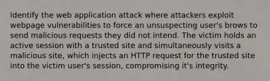 Identify the web application attack where attackers exploit webpage vulnerabilities to force an unsuspecting user's brows to send malicious requests they did not intend. The victim holds an active session with a trusted site and simultaneously visits a malicious site, which injects an HTTP request for the trusted site into the victim user's session, compromising it's integrity.