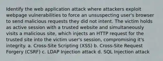 Identify the web application attack where attackers exploit webpage vulnerabilities to force an unsuspecting user's browser to send malicious requests they did not intent. The victim holds as active session with a trusted website and simultaneously visits a malicious site, which injects an HTTP request for the trusted site into the victim user's session, compromising it's integrity. a. Cross-Site Scripting (XSS) b. Cross-Site Request Forgery (CSRF) c. LDAP Injection attack d. SQL Injection attack