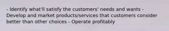 - Identify what'll satisfy the customers' needs and wants - Develop and market products/services that customers consider better than other choices - Operate profitably