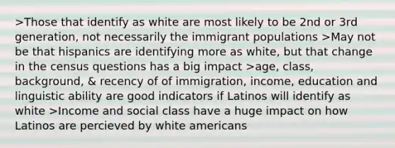 >Those that identify as white are most likely to be 2nd or 3rd generation, not necessarily the immigrant populations >May not be that hispanics are identifying more as white, but that change in the census questions has a big impact >age, class, background, & recency of of immigration, income, education and linguistic ability are good indicators if Latinos will identify as white >Income and social class have a huge impact on how Latinos are percieved by white americans