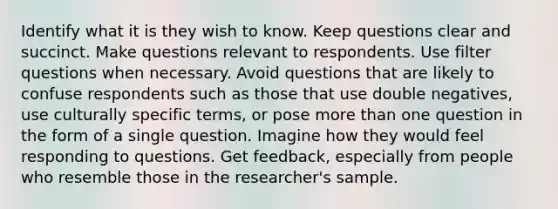 Identify what it is they wish to know. Keep questions clear and succinct. Make questions relevant to respondents. Use filter questions when necessary. Avoid questions that are likely to confuse respondents such as those that use double negatives, use culturally specific terms, or pose more than one question in the form of a single question. Imagine how they would feel responding to questions. Get feedback, especially from people who resemble those in the researcher's sample.