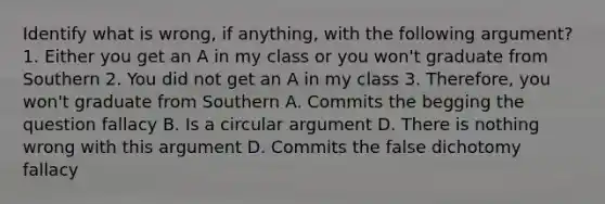 Identify what is wrong, if anything, with the following argument? 1. Either you get an A in my class or you won't graduate from Southern 2. You did not get an A in my class 3. Therefore, you won't graduate from Southern A. Commits the begging the question fallacy B. Is a circular argument D. There is nothing wrong with this argument D. Commits the false dichotomy fallacy