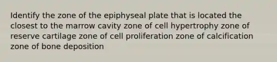 Identify the zone of the epiphyseal plate that is located the closest to the marrow cavity zone of cell hypertrophy zone of reserve cartilage zone of cell proliferation zone of calcification zone of bone deposition