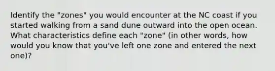 Identify the "zones" you would encounter at the NC coast if you started walking from a sand dune outward into the open ocean. What characteristics define each "zone" (in other words, how would you know that you've left one zone and entered the next one)?