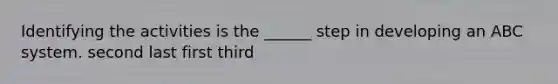 Identifying the activities is the ______ step in developing an ABC system. second last first third