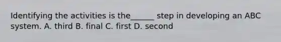 Identifying the activities is the______ step in developing an ABC system. A. third B. final C. first D. second