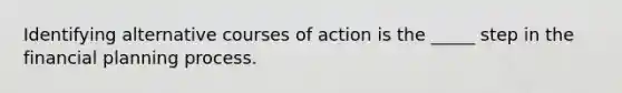 Identifying alternative courses of action is the _____ step in the financial planning process.