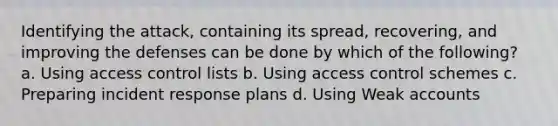 Identifying the attack, containing its spread, recovering, and improving the defenses can be done by which of the following? a. Using access control lists b. Using access control schemes c. Preparing incident response plans d. Using Weak accounts