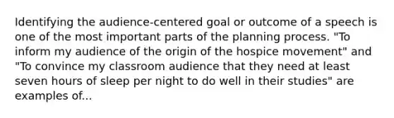 Identifying the audience-centered goal or outcome of a speech is one of the most important parts of the planning process. "To inform my audience of the origin of the hospice movement" and "To convince my classroom audience that they need at least seven hours of sleep per night to do well in their studies" are examples of...