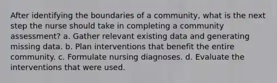 After identifying the boundaries of a community, what is the next step the nurse should take in completing a community assessment? a. Gather relevant existing data and generating missing data. b. Plan interventions that benefit the entire community. c. Formulate nursing diagnoses. d. Evaluate the interventions that were used.