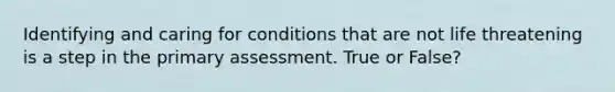 Identifying and caring for conditions that are not life threatening is a step in the primary assessment. True or False?