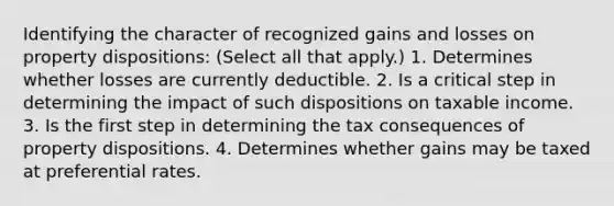 Identifying the character of recognized gains and losses on property dispositions: (Select all that apply.) 1. Determines whether losses are currently deductible. 2. Is a critical step in determining the impact of such dispositions on taxable income. 3. Is the first step in determining the tax consequences of property dispositions. 4. Determines whether gains may be taxed at preferential rates.