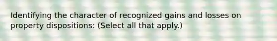 Identifying the character of recognized gains and losses on property dispositions: (Select all that apply.)