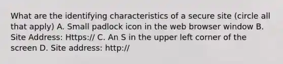 What are the identifying characteristics of a secure site (circle all that apply) A. Small padlock icon in the web browser window B. Site Address: Https:// C. An S in the upper left corner of the screen D. Site address: http://