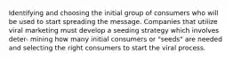 Identifying and choosing the initial group of consumers who will be used to start spreading the message. Companies that utilize viral marketing must develop a seeding strategy which involves deter- mining how many initial consumers or "seeds" are needed and selecting the right consumers to start the viral process.