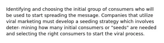 Identifying and choosing the initial group of consumers who will be used to start spreading the message. Companies that utilize viral marketing must develop a seeding strategy which involves deter- mining how many initial consumers or "seeds" are needed and selecting the right consumers to start the viral process.