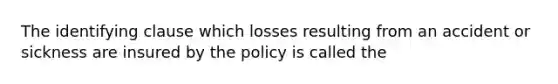 The identifying clause which losses resulting from an accident or sickness are insured by the policy is called the