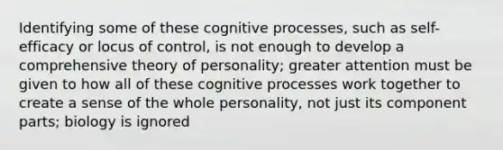 Identifying some of these cognitive processes, such as self-efficacy or locus of control, is not enough to develop a comprehensive theory of personality; greater attention must be given to how all of these cognitive processes work together to create a sense of the whole personality, not just its component parts; biology is ignored