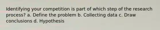 Identifying your competition is part of which step of the research process? a. Define the problem b. Collecting data c. Draw conclusions d. Hypothesis