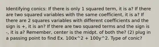 Identifying conics: If there is only 1 squared term, it is a? If there are two squared variables with the same coefficient, it is a? If there are 2 squares variables with different coefficients and the sign is +, it is an? If there are two squared terms and the sign is -, it is a? Remember, center is the midpt. of both the? (2) plug in a passing point to find Ex. 100x^2 + 100y^2. Type of conic?