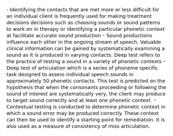 - Identifying the contacts that are met more or less difficult for an individual client is frequently used for making treatment decisions decisions such as choosing sounds or sound patterns to work on in therapy or identifying a particular phonetic context at facilitate accurate sound production ⁃ Sound productions influence each other in the ongoing stream of speech. Valuable clinical information can be gained by systematically examining a sound as it is produced in varying contacts. Deep test refers to the practice of testing a sound in a variety of phonetic contexts ⁃ Deep test of articulation which is a series of phoneme specific task designed to assess individual speech sounds in approximately 50 phonetic contacts. This test is predicted on the hypothesis that when the consonants proceeding or following the sound of interest are systematically very, the client may produce to target sound correctly and at least one phonetic context. ⁃ Contextual testing is conducted to determine phonetic context in which a sound error may be produced correctly. These context can then be used to identify a starting point for remediation. It is also used as a measure of consistency of miss articulation.