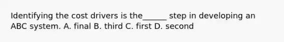 Identifying the cost drivers is the______ step in developing an ABC system. A. final B. third C. first D. second