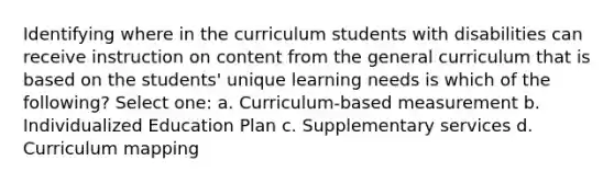 Identifying where in the curriculum students with disabilities can receive instruction on content from the general curriculum that is based on the students' unique learning needs is which of the following? Select one: a. Curriculum-based measurement b. Individualized Education Plan c. Supplementary services d. Curriculum mapping