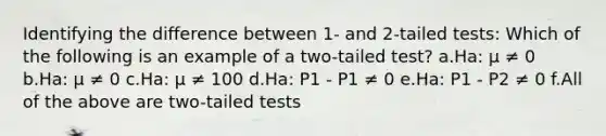 Identifying the difference between 1- and 2-tailed tests: Which of the following is an example of a two-tailed test? a.Ha: μ ≠ 0 b.Ha: μ ≠ 0 c.Ha: μ ≠ 100 d.Ha: P1 - P1 ≠ 0 e.Ha: P1 - P2 ≠ 0 f.All of the above are two-tailed tests