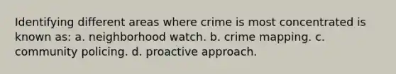 Identifying different areas where crime is most concentrated is known as: a. neighborhood watch. b. crime mapping. c. community policing. d. proactive approach.